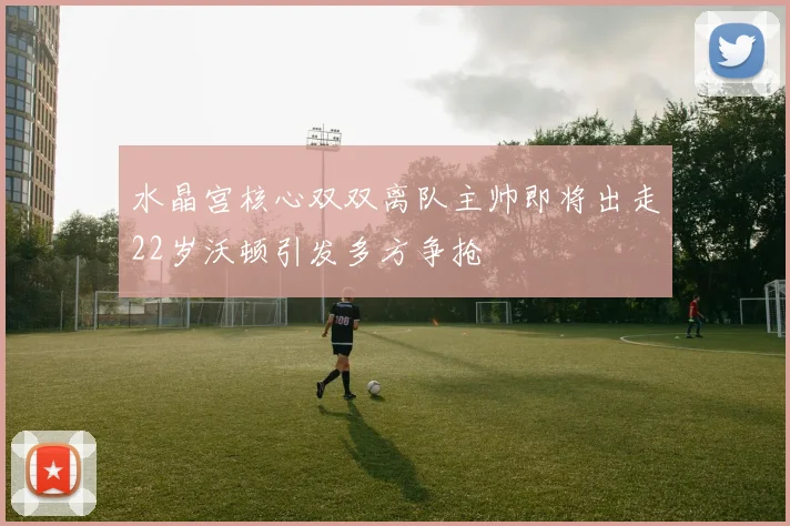 水晶宫核心双双离队主帅即将出走22岁沃顿引发多方争抢
