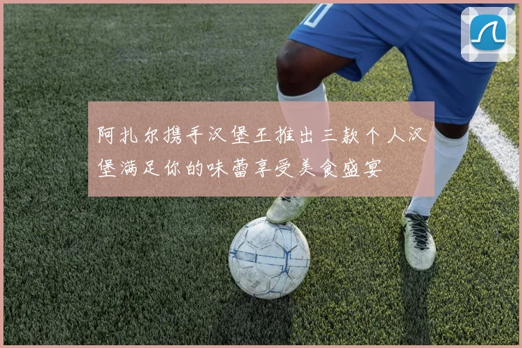 阿扎尔携手汉堡王推出三款个人汉堡满足你的味蕾享受美食盛宴