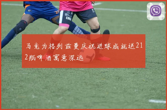 马竞为格列兹曼庆祝进球成就送212瓶啤酒寓意深远