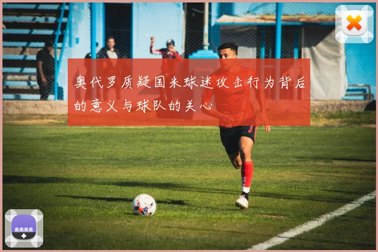 奥代罗质疑国米球迷攻击行为背后的意义与球队的关心