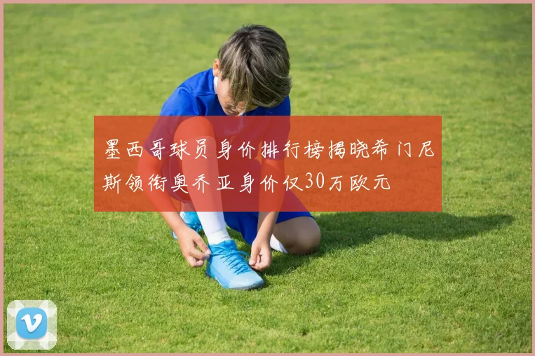 墨西哥球员身价排行榜揭晓希门尼斯领衔奥乔亚身价仅30万欧元