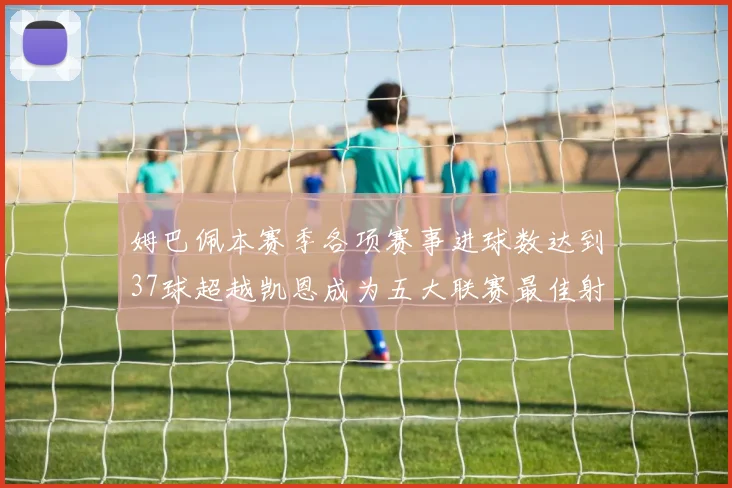 姆巴佩本赛季各项赛事进球数达到37球超越凯恩成为五大联赛最佳射手