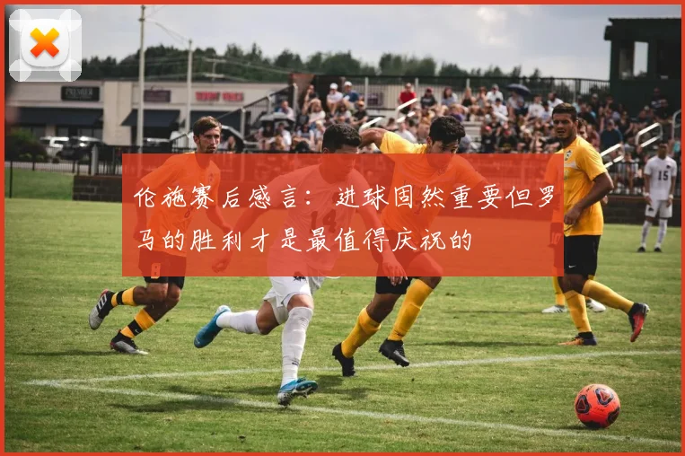 伦施赛后感言：进球固然重要但罗马的胜利才是最值得庆祝的