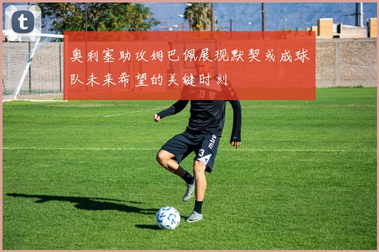 奥利塞助攻姆巴佩展现默契或成球队未来希望的关键时刻