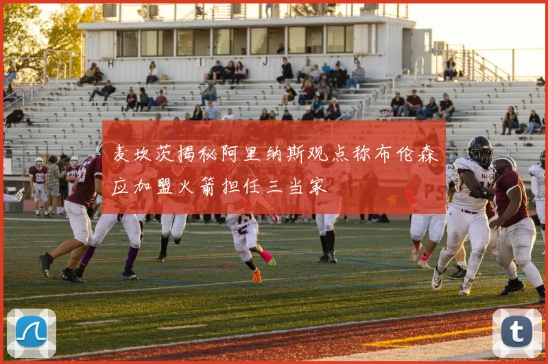 麦坎茨揭秘阿里纳斯观点称布伦森应加盟火箭担任三当家