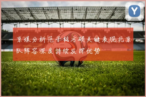 京媒分析范子铭方硕关键表现北京队阵容深度持续发挥优势