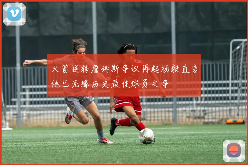 火箭逆转詹姆斯争议再起杨毅直言他已无缘历史最佳球员之争