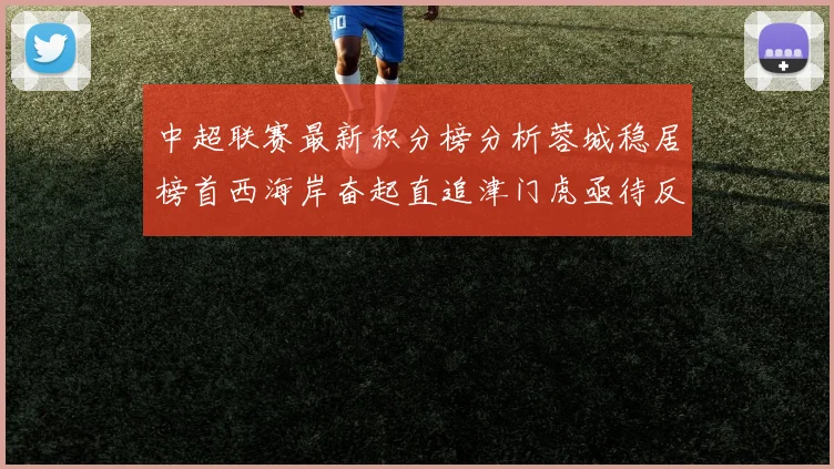 中超联赛最新积分榜分析蓉城稳居榜首西海岸奋起直追津门虎亟待反弹
