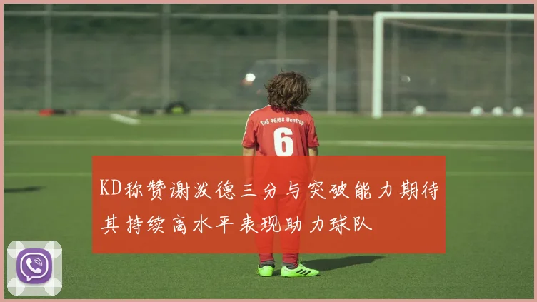 KD称赞谢泼德三分与突破能力期待其持续高水平表现助力球队