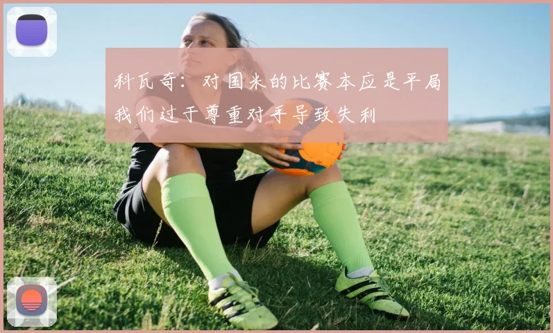 科瓦奇：对国米的比赛本应是平局我们过于尊重对手导致失利
