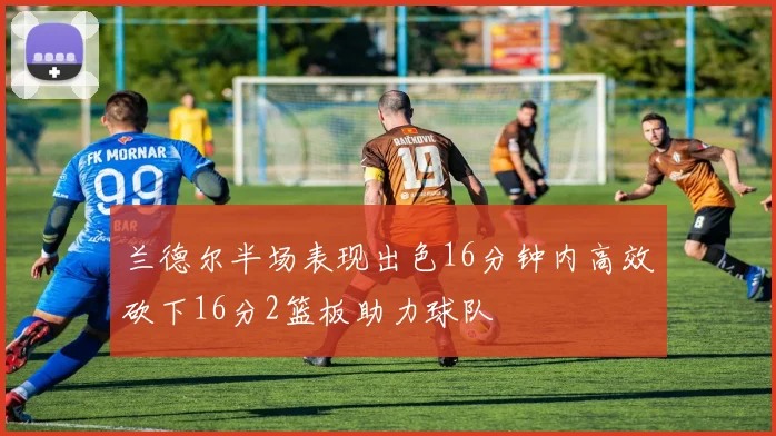 兰德尔半场表现出色16分钟内高效砍下16分2篮板助力球队