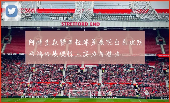 阿特金森赞年轻球员表现出色攻防两端均展现惊人实力与潜力