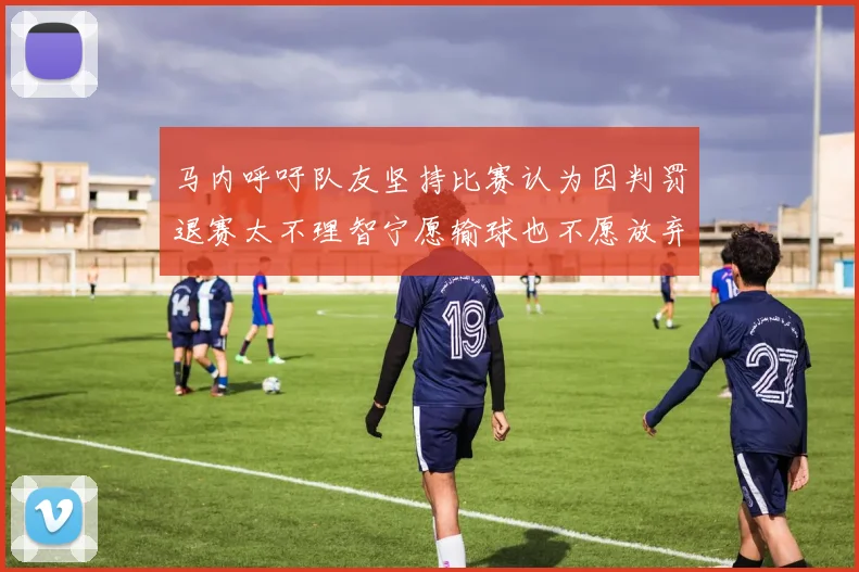 马内呼吁队友坚持比赛认为因判罚退赛太不理智宁愿输球也不愿放弃